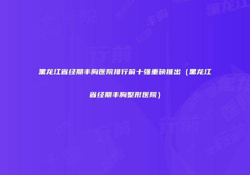 黑龙江省经期丰胸医院排行前十强重磅推出（黑龙江省经期丰胸整形医院）