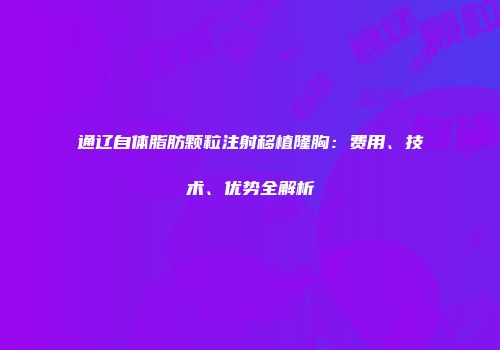通辽自体脂肪颗粒注射移植隆胸：费用、技术、优势全解析