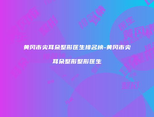 黄冈市尖耳朵整形医生排名榜-黄冈市尖耳朵整形整形医生