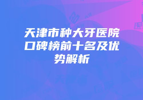 天津市种大牙医院口碑榜前十名及优势解析