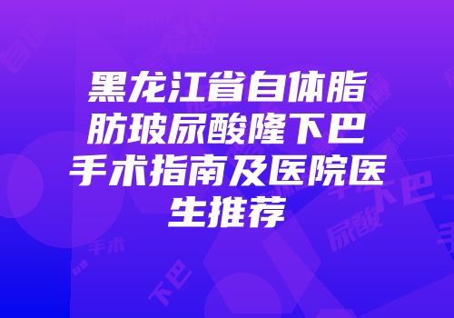 黑龙江省自体脂肪玻尿酸隆下巴手术指南及医院医生推荐