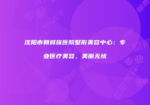 沈阳市朝鲜族医院整形美容中心：专业医疗美容，美丽无忧