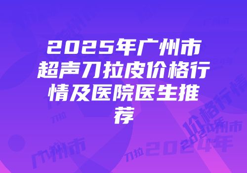 2025年广州市超声刀拉皮价格行情及医院医生推荐
