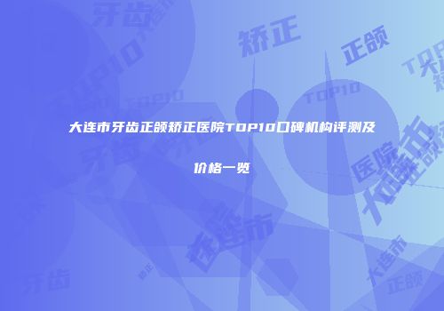 大连市牙齿正颌矫正医院TOP10口碑机构评测及价格一览