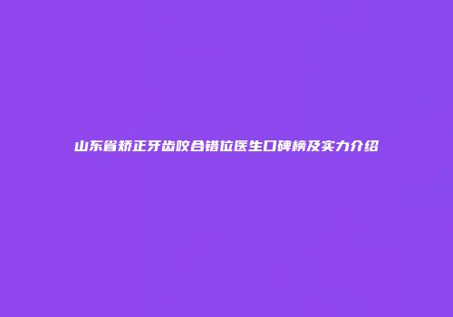 山东省矫正牙齿咬合错位医生口碑榜及实力介绍