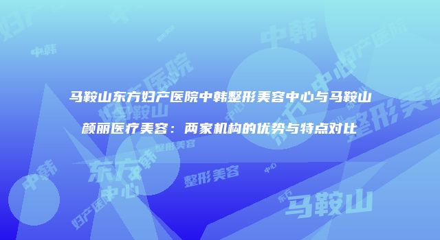 马鞍山东方妇产医院中韩整形美容中心与马鞍山颜丽医疗美容：两家机构的优势与特点对比