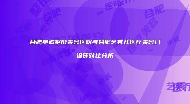 合肥申诚整形美容医院与合肥艺秀儿医疗美容门诊部对比分析