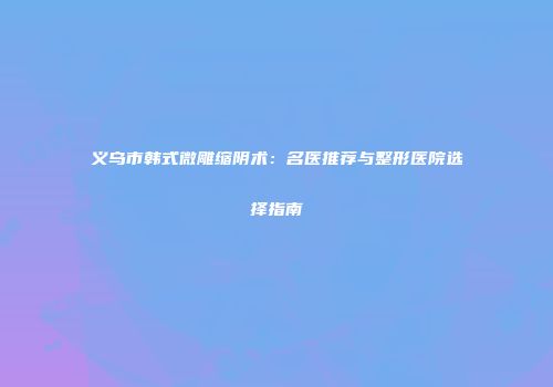 义乌市韩式微雕缩阴术：名医推荐与整形医院选择指南