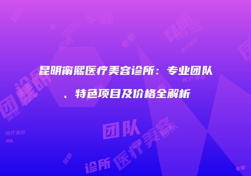 昆明甯熙医疗美容诊所：专业团队、特色项目及价格全解析