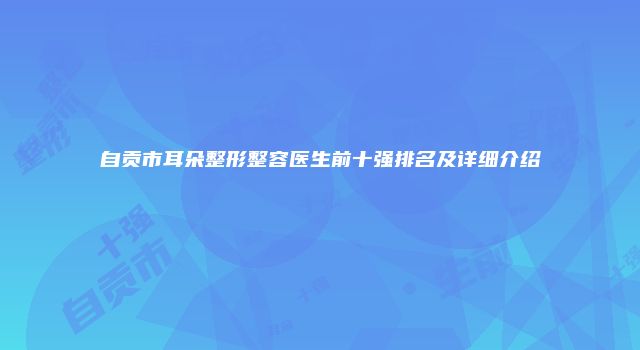 自贡市耳朵整形整容医生前十强排名及详细介绍