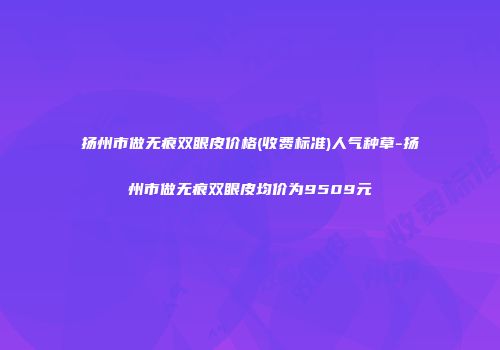 扬州市做无痕双眼皮价格(收费标准)人气种草-扬州市做无痕双眼皮均价为9509元