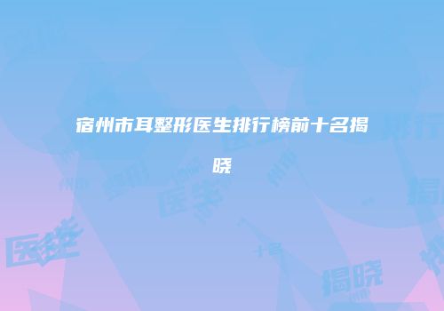 宿州市耳整形医生排行榜前十名揭晓