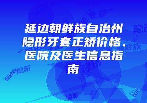 延边朝鲜族自治州隐形牙套正矫价格、医院及医生信息指南