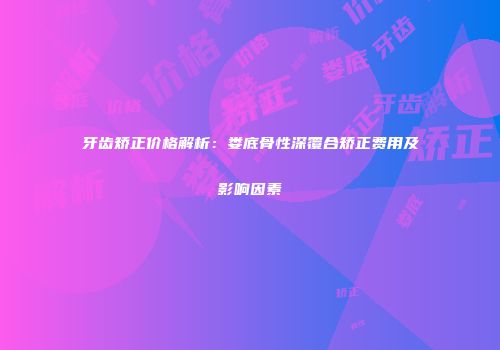 牙齿矫正价格解析：娄底骨性深覆合矫正费用及影响因素