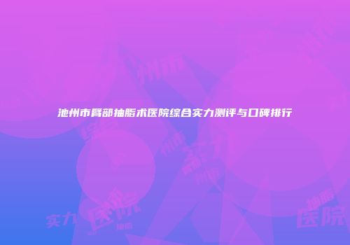 池州市臂部抽脂术医院综合实力测评与口碑排行
