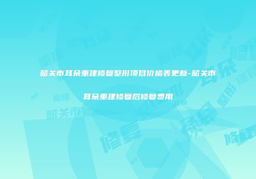 韶关市耳朵重建修复整形项目价格表更新-韶关市耳朵重建修复后修复费用