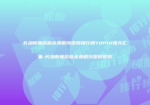 长治市玻尿酸去鼻唇沟医院排行榜TOP10强大汇集-长治市玻尿酸去鼻唇沟整形医院
