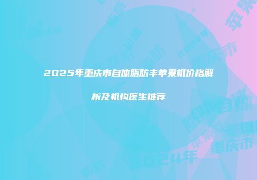 2025年重庆市自体脂肪丰苹果机价格解析及机构医生推荐