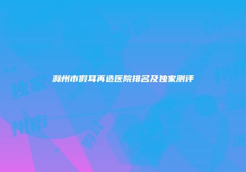滁州市假耳再造医院排名及独家测评