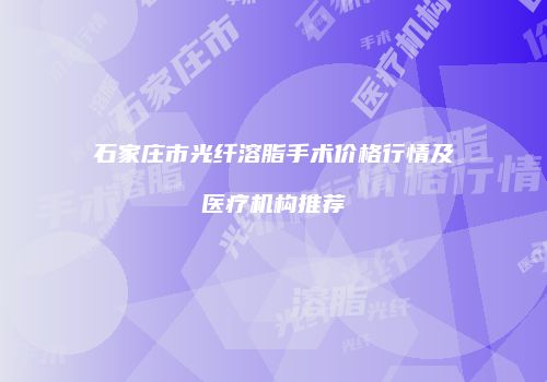 石家庄市光纤溶脂手术价格行情及医疗机构推荐