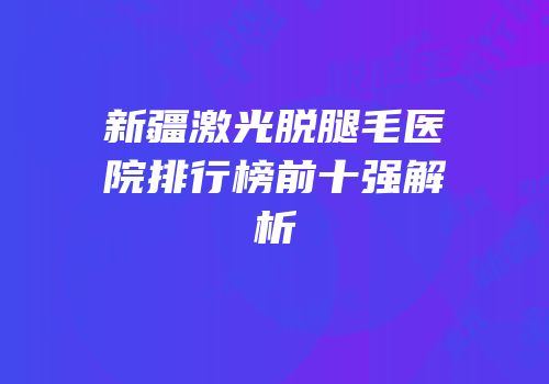 新疆激光脱腿毛医院排行榜前十强解析