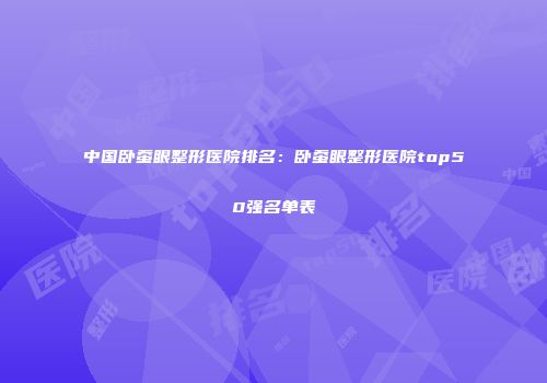 中国卧蚕眼整形医院排名：卧蚕眼整形医院top50强名单表