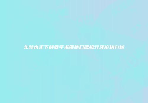 东莞市正下颌骨手术医院口碑排行及价格分析
