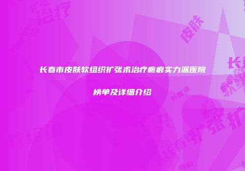 长春市皮肤软组织扩张术治疗瘢痕实力派医院榜单及详细介绍