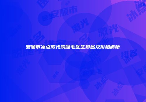 安顺市冰点激光脱腿毛医生排名及价格解析