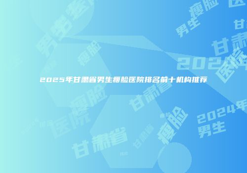 2025年甘肃省男生瘦脸医院排名前十机构推荐