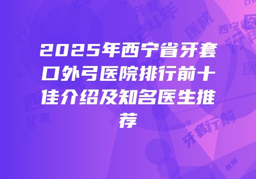 2025年西宁省牙套口外弓医院排行前十佳介绍及知名医生推荐