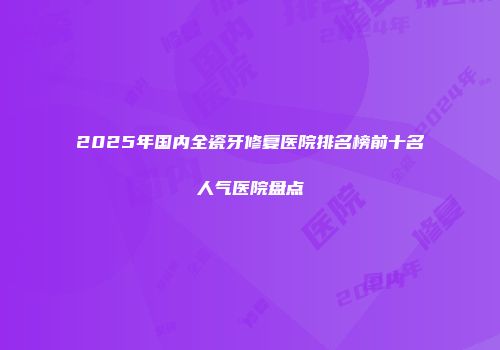 2025年国内全瓷牙修复医院排名榜前十名人气医院盘点