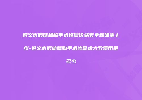 遵义市假体隆胸手术修复价格表全新隆重上线-遵义市假体隆胸手术修复术大致费用是多少