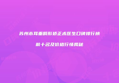 苏州市耳垂畸形矫正术医生口碑排行榜前十名及价格行情揭秘