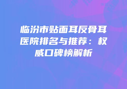临汾市贴面耳反骨耳医院排名与推荐：权威口碑榜解析