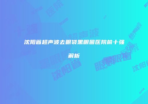 沈阳省超声波去眼袋黑眼圈医院前十强解析