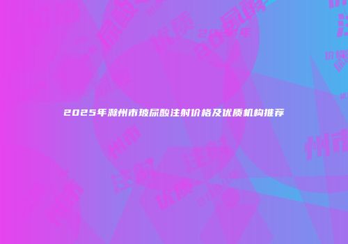 2025年滁州市玻尿酸注射价格及优质机构推荐