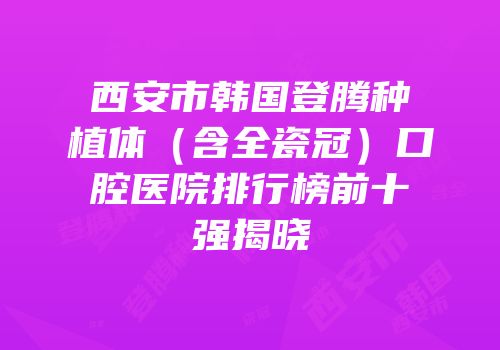 西安市韩国登腾种植体（含全瓷冠）口腔医院排行榜前十强揭晓
