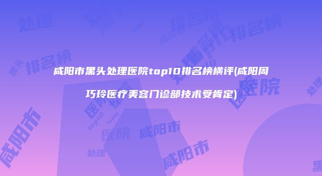 咸阳市黑头处理医院top10排名榜横评(咸阳周巧玲医疗美容门诊部技术受肯定)