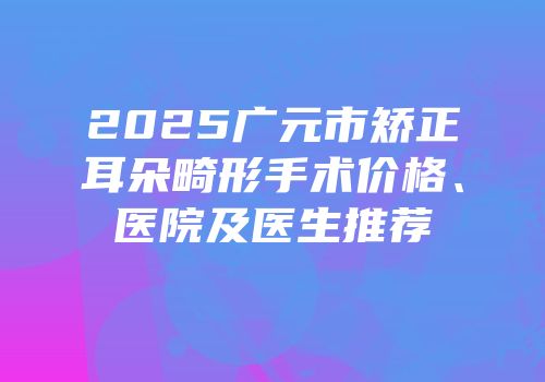 2025广元市矫正耳朵畸形手术价格、医院及医生推荐