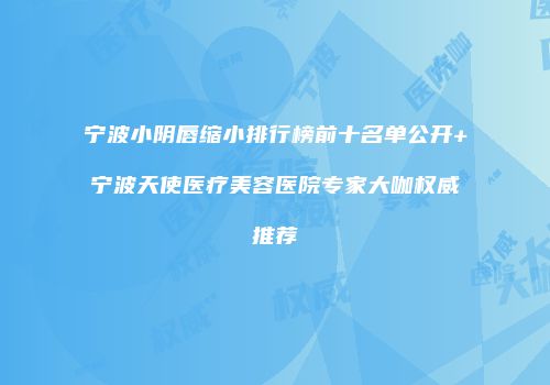 宁波小阴唇缩小排行榜前十名单公开+宁波天使医疗美容医院专家大咖权威推荐