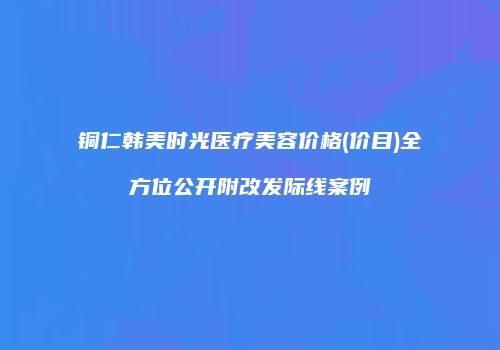 铜仁韩美时光医疗美容价格(价目)全方位公开附改发际线案例