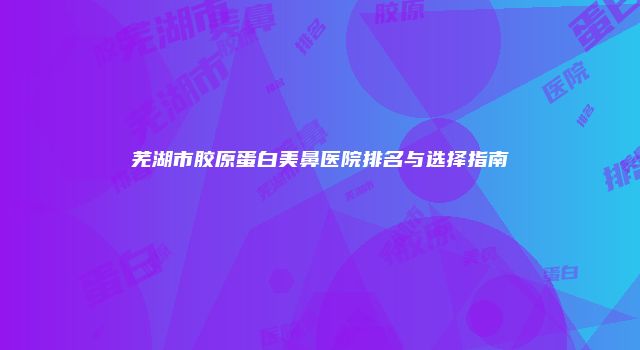芜湖市胶原蛋白美鼻医院排名与选择指南