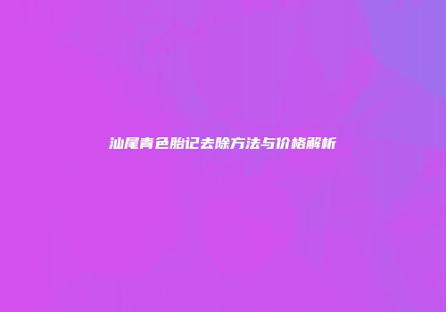 汕尾青色胎记去除方法与价格解析