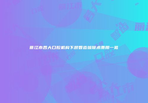丽江市各大口腔机构下颌智齿拔除术费用一览