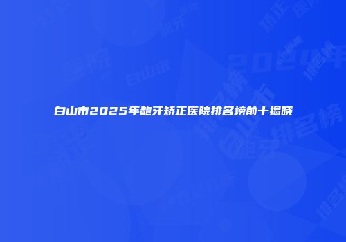 白山市2025年龅牙矫正医院排名榜前十揭晓