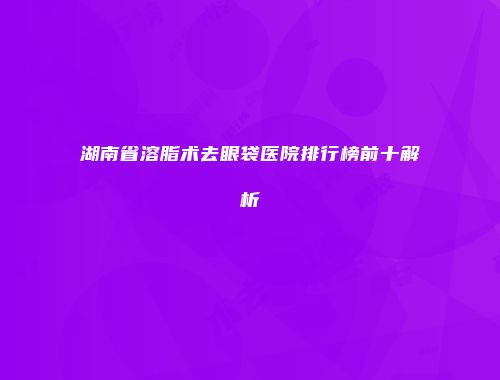 湖南省溶脂术去眼袋医院排行榜前十解析