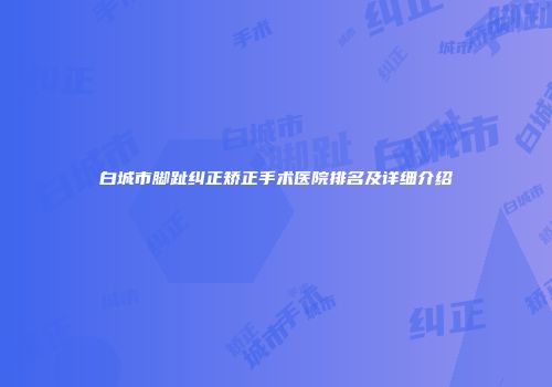 白城市脚趾纠正矫正手术医院排名及详细介绍