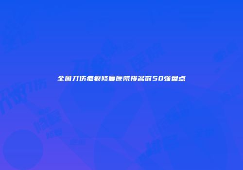 全国刀伤疤痕修复医院排名前50强盘点