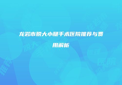 龙岩市脱大小腿手术医院推荐与费用解析